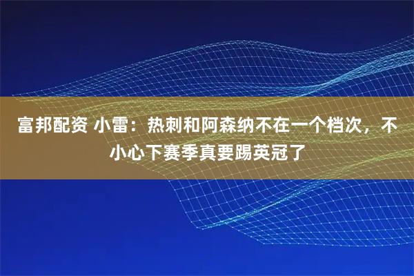 富邦配资 小雷：热刺和阿森纳不在一个档次，不小心下赛季真要踢英冠了