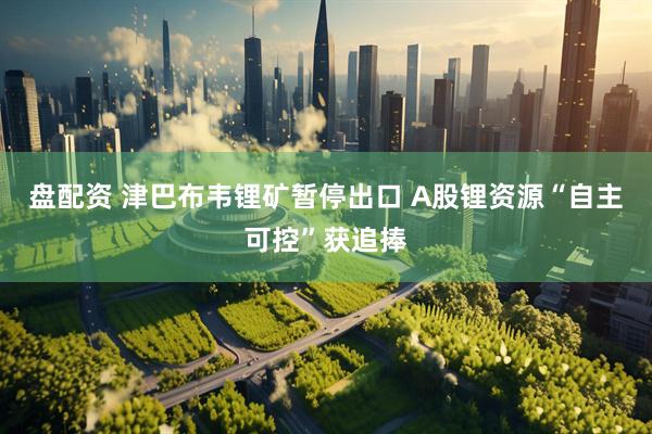 盘配资 津巴布韦锂矿暂停出口 A股锂资源“自主可控”获追捧