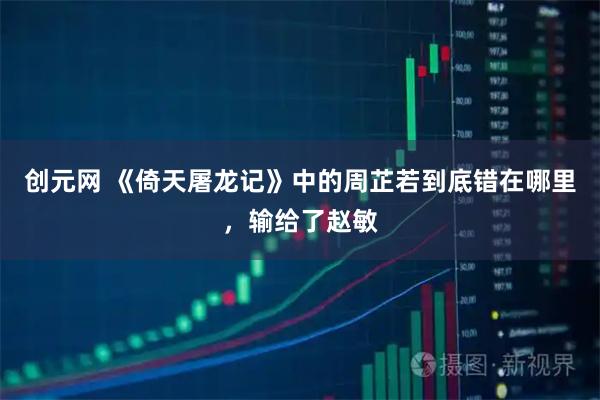 创元网 《倚天屠龙记》中的周芷若到底错在哪里，输给了赵敏