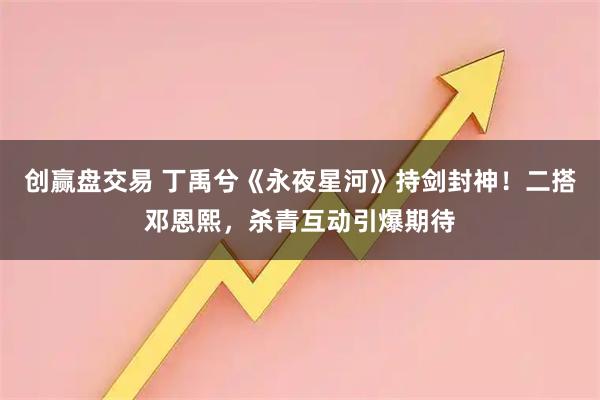 创赢盘交易 丁禹兮《永夜星河》持剑封神！二搭邓恩熙，杀青互动引爆期待