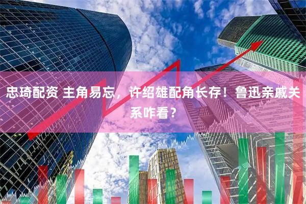 忠琦配资 主角易忘，许绍雄配角长存！鲁迅亲戚关系咋看？