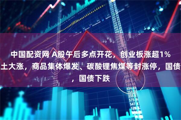 中国配资网 A股午后多点开花，创业板涨超1%，稀土大涨，商品集体爆发、碳酸锂焦煤等封涨停，国债下跌