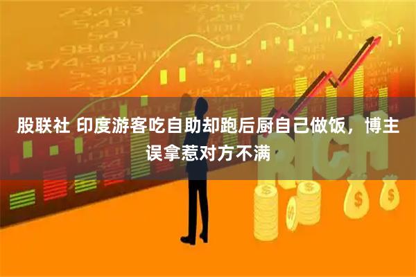 股联社 印度游客吃自助却跑后厨自己做饭，博主误拿惹对方不满