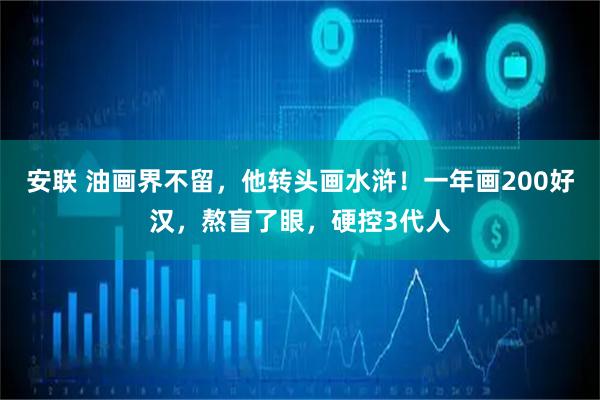 安联 油画界不留，他转头画水浒！一年画200好汉，熬盲了眼，硬控3代人