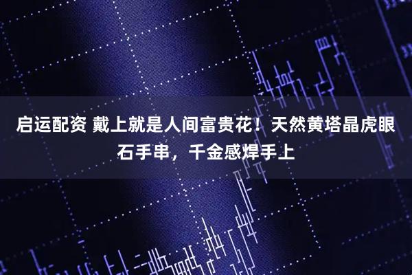 启运配资 戴上就是人间富贵花！天然黄塔晶虎眼石手串，千金感焊手上